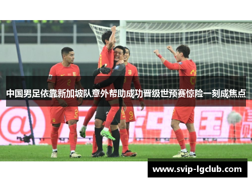中国男足依靠新加坡队意外帮助成功晋级世预赛惊险一刻成焦点
