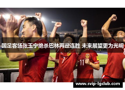 国足客场张玉宁绝杀巴林再迎连胜 未来展望更为光明