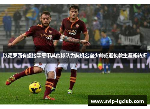 以德罗西有望接手意甲其他球队为契机名宿少帅或迎执教生涯新转折