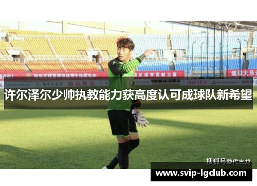 许尔泽尔少帅执教能力获高度认可成球队新希望