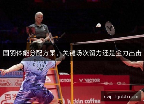 国羽体能分配方案，关键场次留力还是全力出击